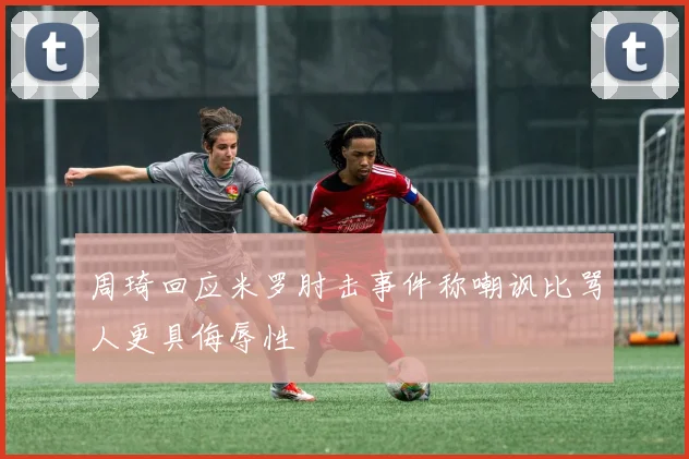 周琦回应米罗肘击事件称嘲讽比骂人更具侮辱性