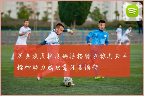 沃克谈贝林厄姆性格特点称其好斗精神助力成功需谨言慎行