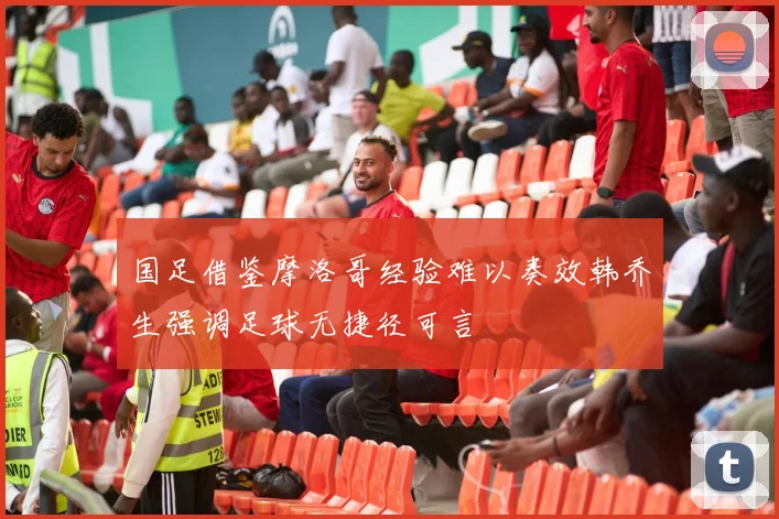 国足借鉴摩洛哥经验难以奏效韩乔生强调足球无捷径可言
