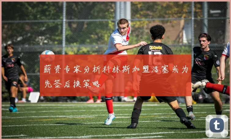 薪资专家分析科林斯加盟活塞或为先签后换策略