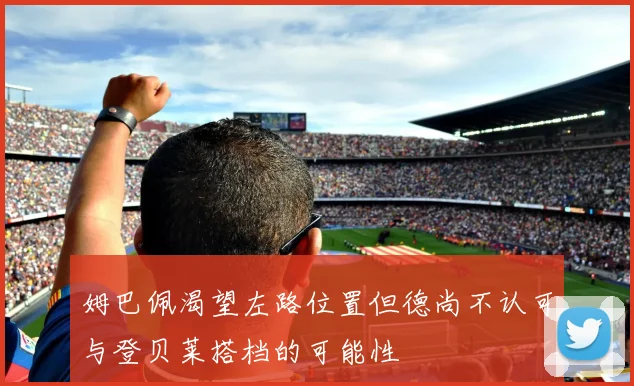 姆巴佩渴望左路位置但德尚不认可与登贝莱搭档的可能性