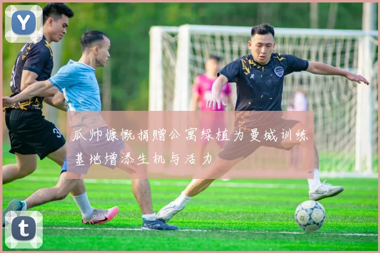 瓜帅慷慨捐赠公寓绿植为曼城训练基地增添生机与活力