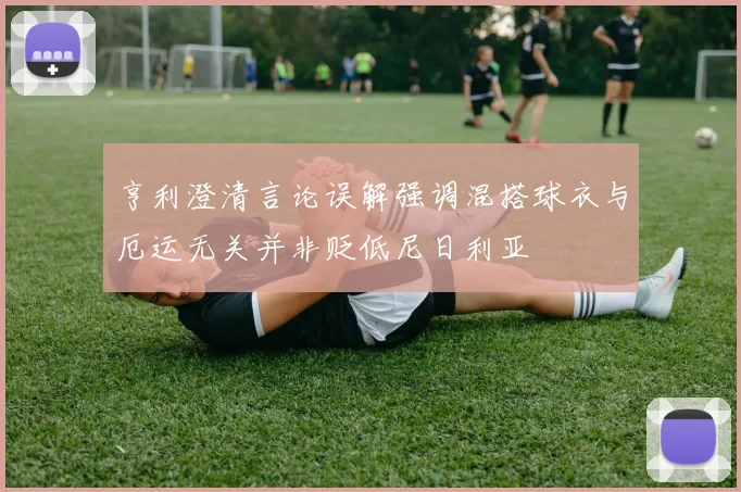 亨利澄清言论误解强调混搭球衣与厄运无关并非贬低尼日利亚
