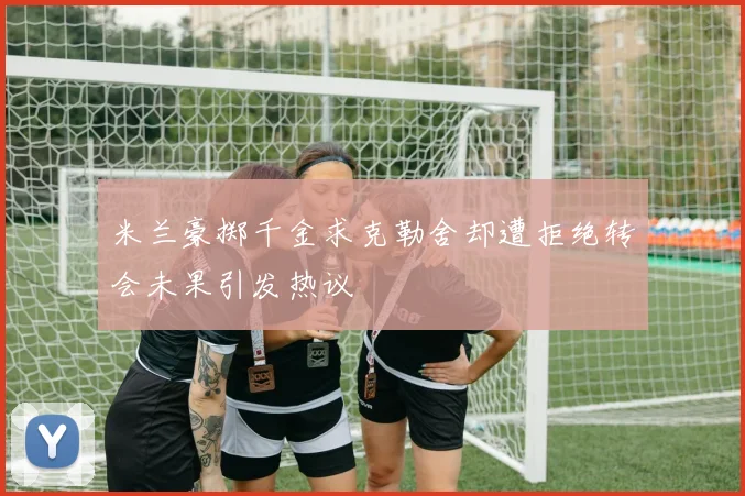 米兰豪掷千金求克勒舍却遭拒绝转会未果引发热议