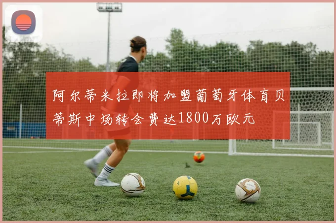 阿尔蒂米拉即将加盟葡萄牙体育贝蒂斯中场转会费达1800万欧元