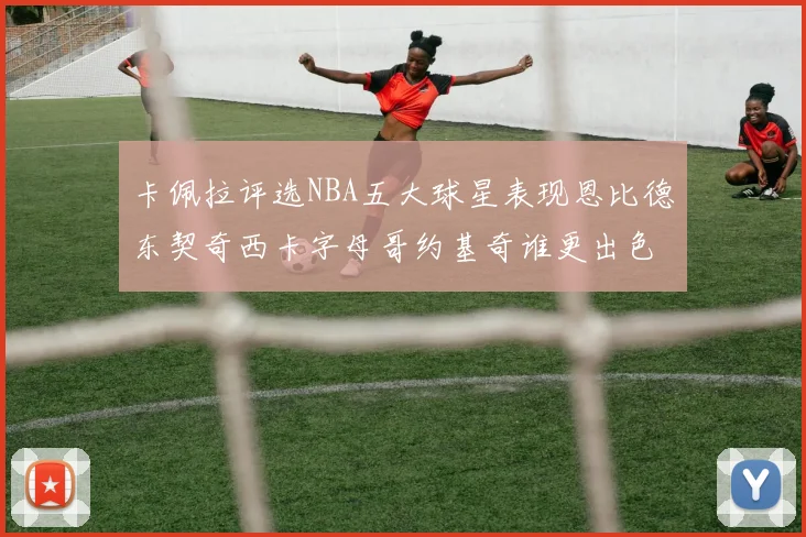 卡佩拉评选NBA五大球星表现恩比德东契奇西卡字母哥约基奇谁更出色