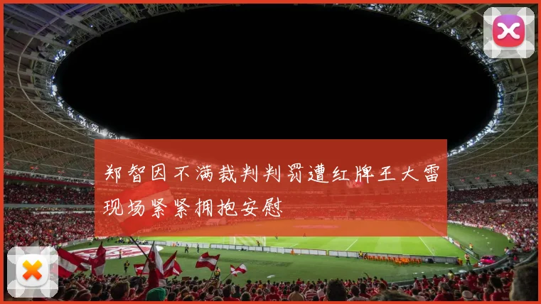 郑智因不满裁判判罚遭红牌王大雷现场紧紧拥抱安慰