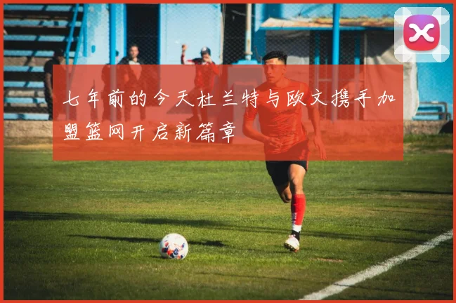 七年前的今天杜兰特与欧文携手加盟篮网开启新篇章