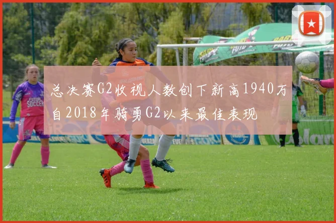 总决赛G2收视人数创下新高1940万自2018年骑勇G2以来最佳表现
