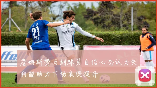 詹姆斯赞马刺球员自信心态认为失利能助力下场表现提升
