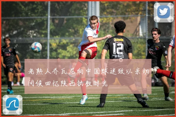 老熟人乔瓦尼向中国球迷致以亲切问候回忆陕西执教时光
