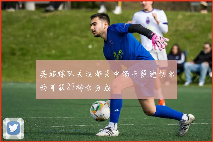 英超球队关注都灵中场卡萨迪切尔西可获27转会分成