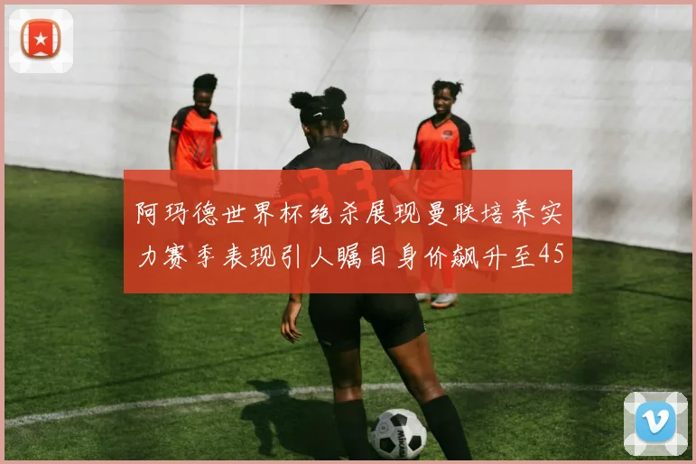 阿玛德世界杯绝杀展现曼联培养实力赛季表现引人瞩目身价飙升至4500万欧