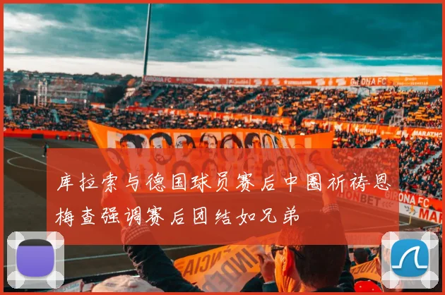 库拉索与德国球员赛后中圈祈祷恩梅查强调赛后团结如兄弟