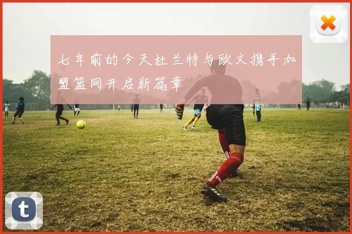 七年前的今天杜兰特与欧文携手加盟篮网开启新篇章